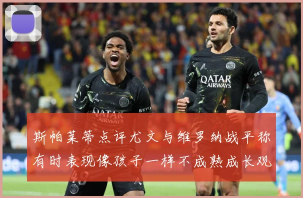 斯帕莱蒂点评尤文与维罗纳战平称有时表现像孩子一样不成熟成长观察