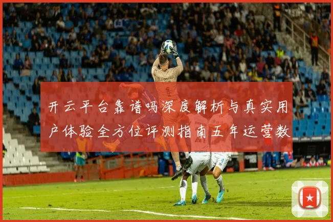 开云平台靠谱吗深度解析与真实用户体验全方位评测指南五年运营数据透视