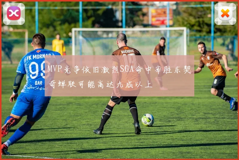 MVP竞争依旧激烈SGA命中率胜东契奇蝉联可能高达九成以上