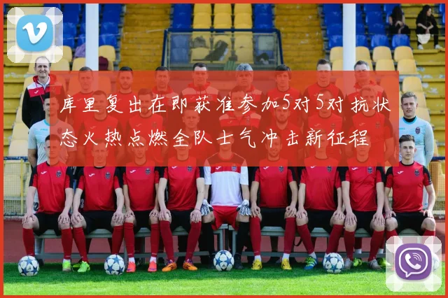 库里复出在即获准参加5对5对抗状态火热点燃全队士气冲击新征程