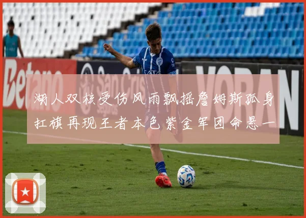 湖人双核受伤风雨飘摇詹姆斯孤身扛旗再现王者本色紫金军团命悬一线