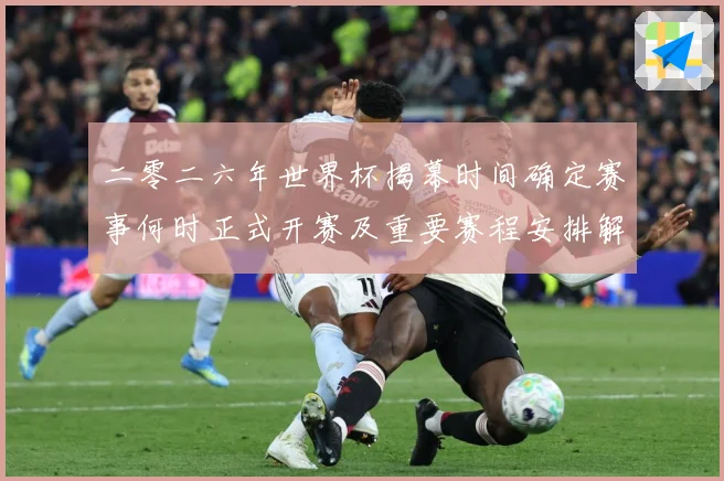 二零二六年世界杯揭幕时间确定赛事何时正式开赛及重要赛程安排解战术观察