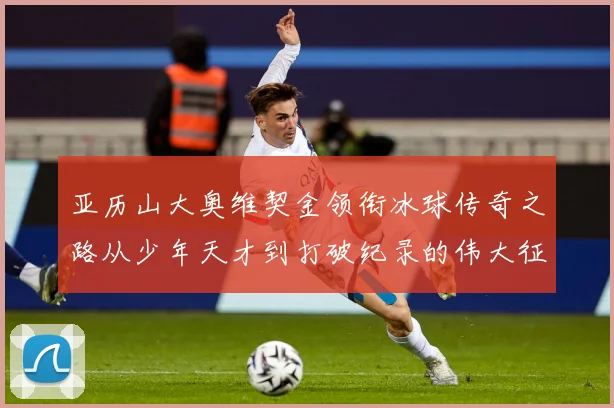 亚历山大奥维契金领衔冰球传奇之路从少年天才到打破纪录的伟大征程