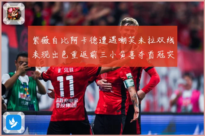 紫薇自比阿卡德遭遇嘲笑米拉双线表现出色重返前三小黄喜夺首冠突成长观察