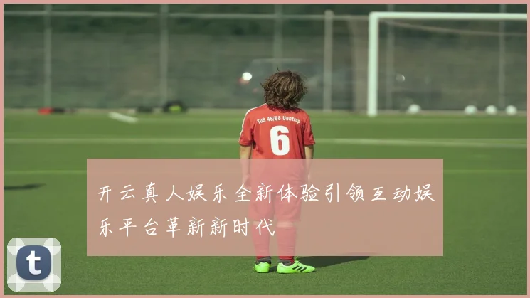 开云真人娱乐全新体验引领互动娱乐平台革新新时代