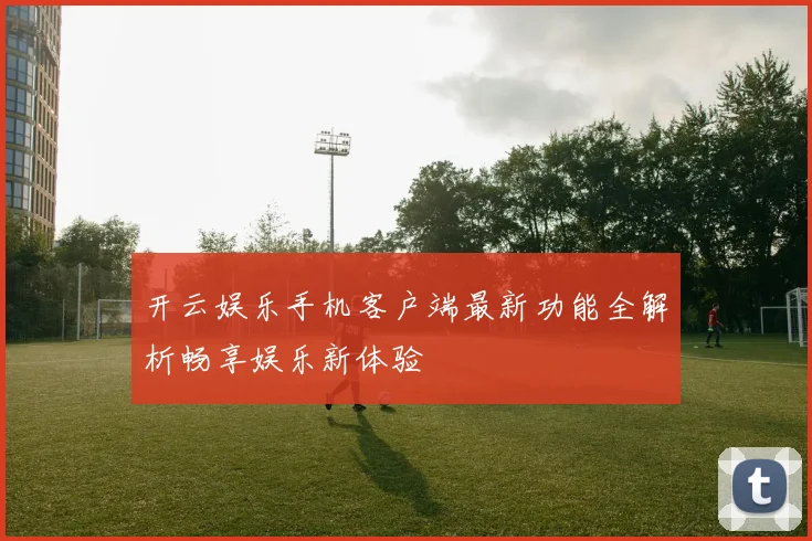 开云娱乐手机客户端最新功能全解析畅享娱乐新体验